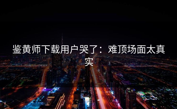 鉴黄师下载用户哭了：难顶场面太真实