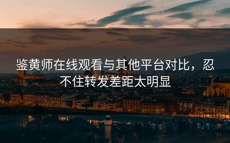 鉴黄师在线观看与其他平台对比，忍不住转发差距太明显