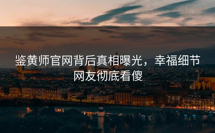 鉴黄师官网背后真相曝光，幸福细节网友彻底看傻