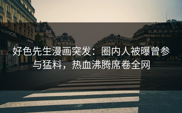 好色先生漫画突发：圈内人被曝曾参与猛料，热血沸腾席卷全网