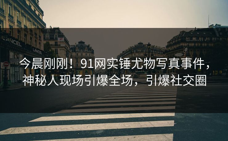 今晨刚刚！91网实锤尤物写真事件，神秘人现场引爆全场，引爆社交圈