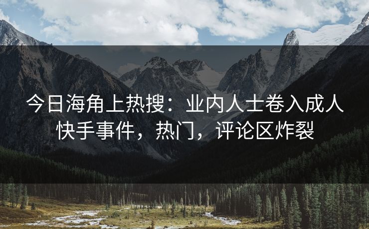 今日海角上热搜：业内人士卷入成人快手事件，热门，评论区炸裂