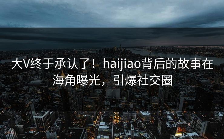 大V终于承认了！haijiao背后的故事在海角曝光，引爆社交圈