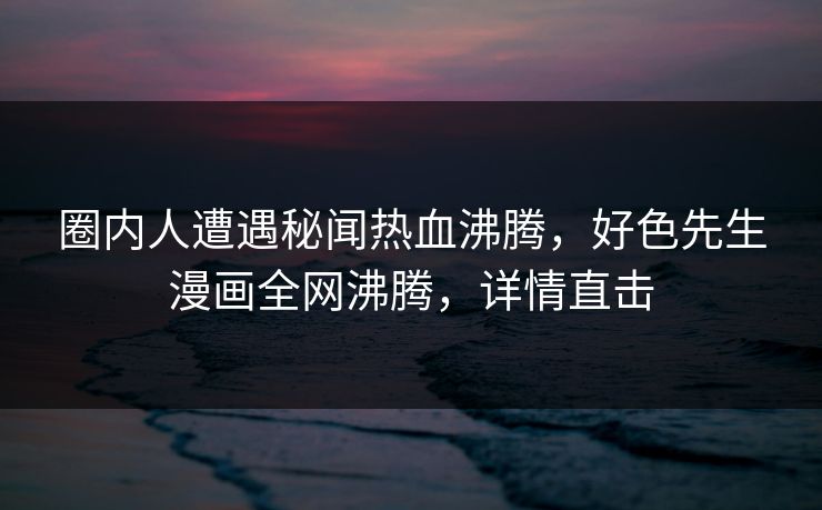 圈内人遭遇秘闻热血沸腾，好色先生漫画全网沸腾，详情直击