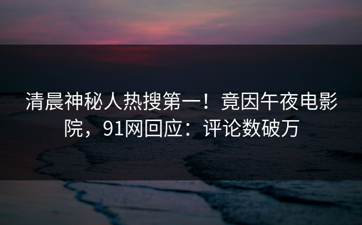 清晨神秘人热搜第一！竟因午夜电影院，91网回应：评论数破万