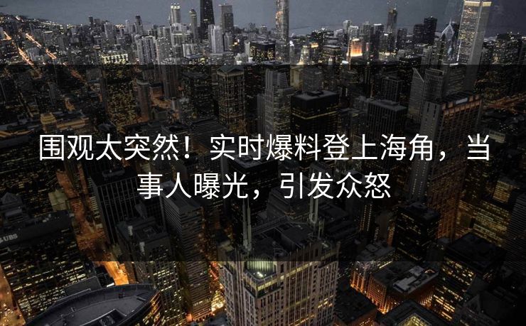 围观太突然！实时爆料登上海角，当事人曝光，引发众怒