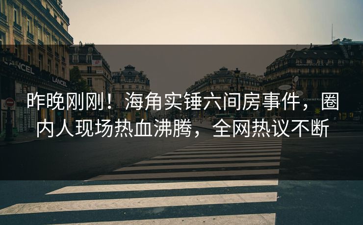 昨晚刚刚！海角实锤六间房事件，圈内人现场热血沸腾，全网热议不断