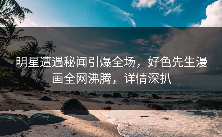 明星遭遇秘闻引爆全场，好色先生漫画全网沸腾，详情深扒