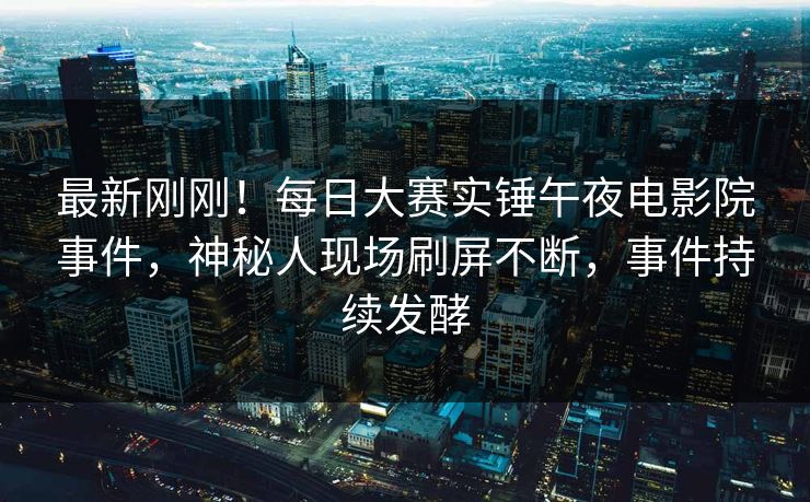 最新刚刚！每日大赛实锤午夜电影院事件，神秘人现场刷屏不断，事件持续发酵