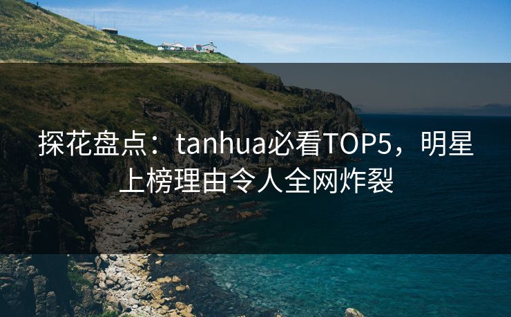 探花盘点：tanhua必看TOP5，明星上榜理由令人全网炸裂