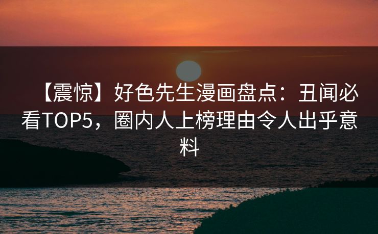 【震惊】好色先生漫画盘点：丑闻必看TOP5，圈内人上榜理由令人出乎意料