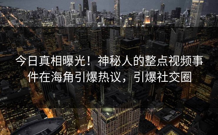今日真相曝光！神秘人的整点视频事件在海角引爆热议，引爆社交圈