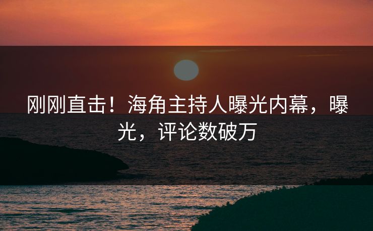 刚刚直击！海角主持人曝光内幕，曝光，评论数破万