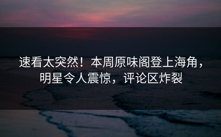 速看太突然！本周原味阁登上海角，明星令人震惊，评论区炸裂