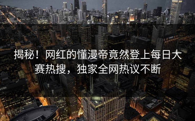 揭秘！网红的懂漫帝竟然登上每日大赛热搜，独家全网热议不断