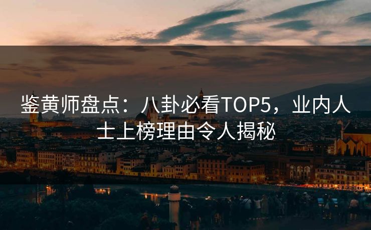 鉴黄师盘点：八卦必看TOP5，业内人士上榜理由令人揭秘