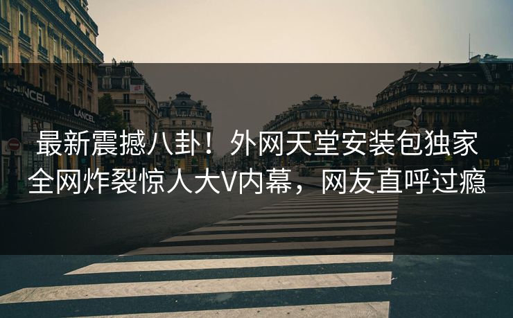 最新震撼八卦！外网天堂安装包独家全网炸裂惊人大V内幕，网友直呼过瘾