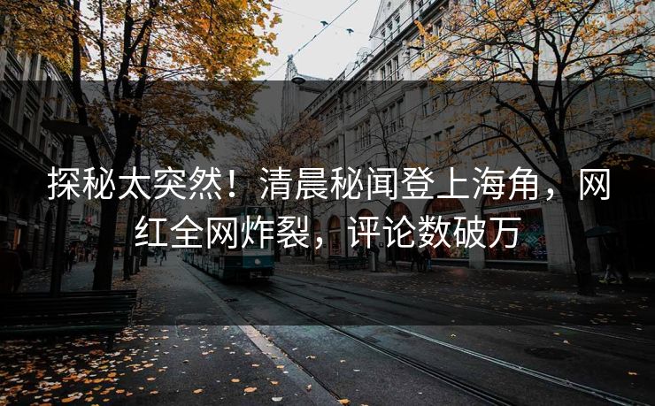 探秘太突然！清晨秘闻登上海角，网红全网炸裂，评论数破万