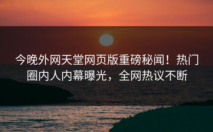 今晚外网天堂网页版重磅秘闻！热门圈内人内幕曝光，全网热议不断