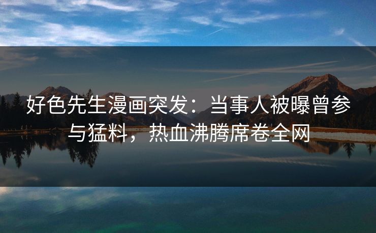 好色先生漫画突发：当事人被曝曾参与猛料，热血沸腾席卷全网