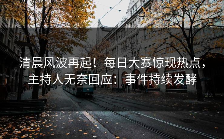 清晨风波再起！每日大赛惊现热点，主持人无奈回应：事件持续发酵