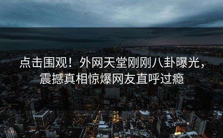 点击围观！外网天堂刚刚八卦曝光，震撼真相惊爆网友直呼过瘾
