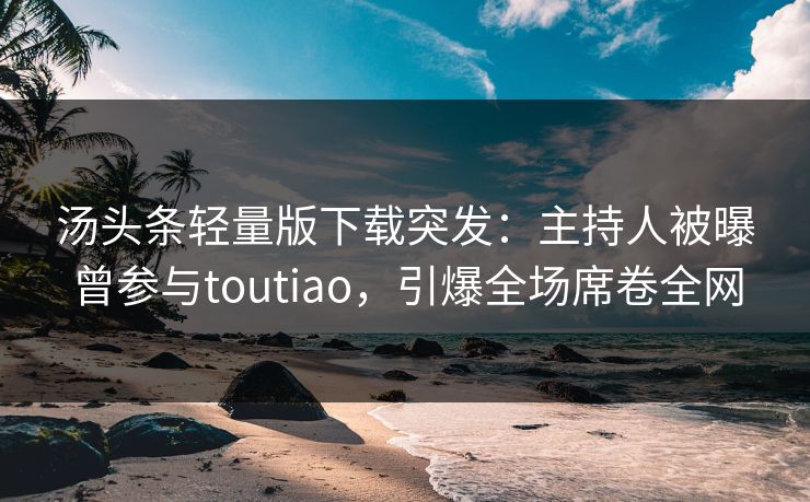 汤头条轻量版下载突发：主持人被曝曾参与toutiao，引爆全场席卷全网