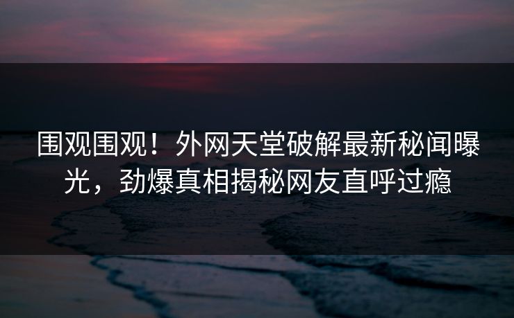 围观围观！外网天堂破解最新秘闻曝光，劲爆真相揭秘网友直呼过瘾