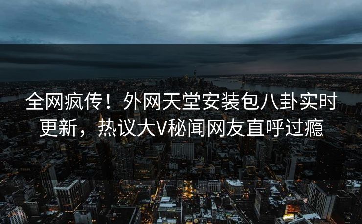 全网疯传！外网天堂安装包八卦实时更新，热议大V秘闻网友直呼过瘾
