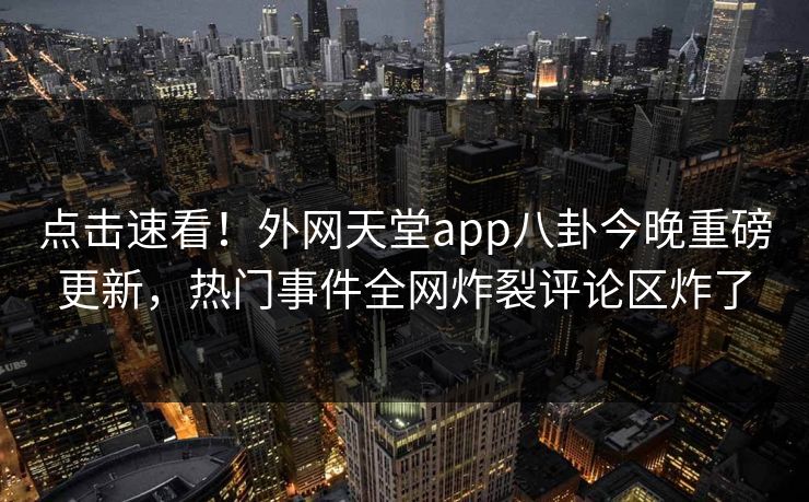 点击速看！外网天堂app八卦今晚重磅更新，热门事件全网炸裂评论区炸了