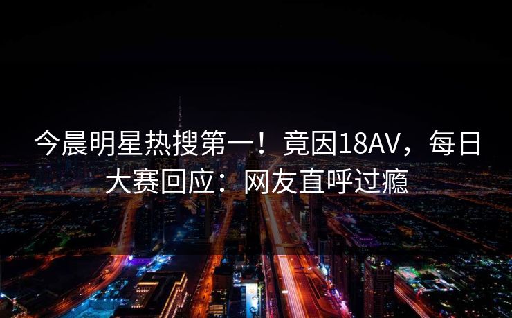 今晨明星热搜第一！竟因18AV，每日大赛回应：网友直呼过瘾