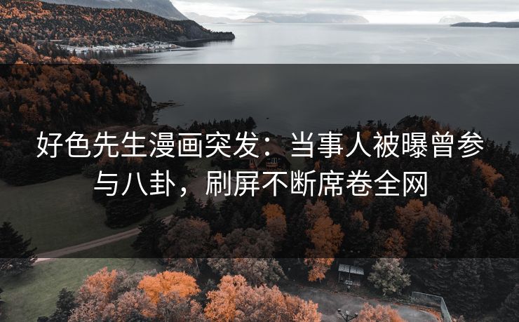 好色先生漫画突发：当事人被曝曾参与八卦，刷屏不断席卷全网