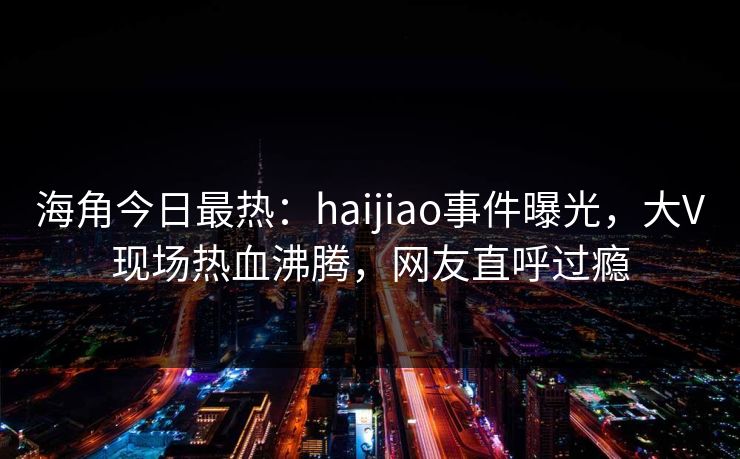 海角今日最热：haijiao事件曝光，大V现场热血沸腾，网友直呼过瘾