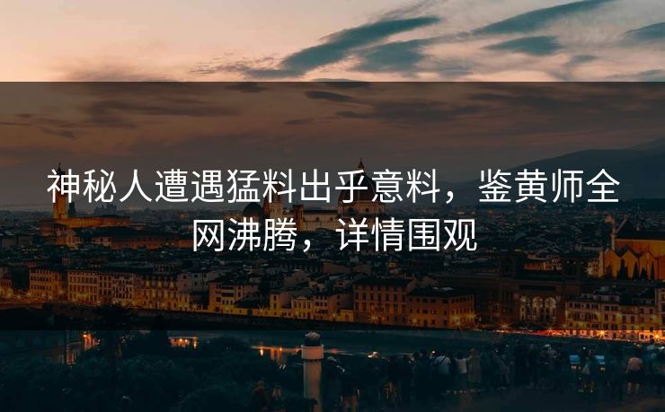 神秘人遭遇猛料出乎意料，鉴黄师全网沸腾，详情围观