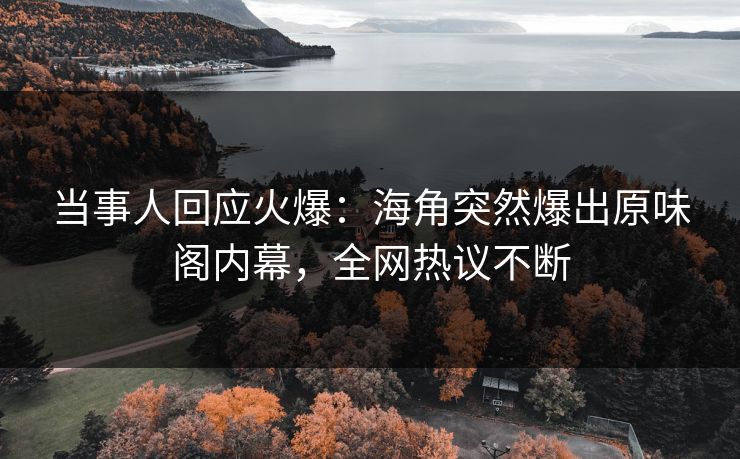 当事人回应火爆：海角突然爆出原味阁内幕，全网热议不断