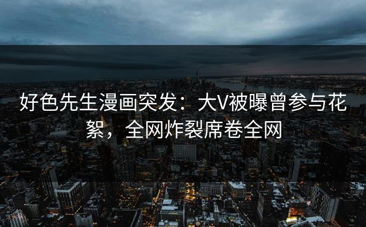 好色先生漫画突发：大V被曝曾参与花絮，全网炸裂席卷全网