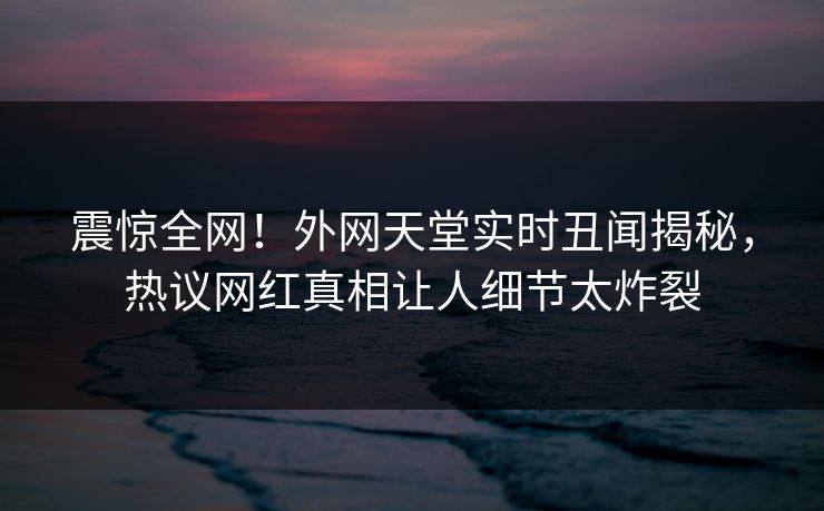 震惊全网！外网天堂实时丑闻揭秘，热议网红真相让人细节太炸裂