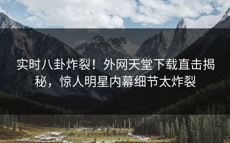 实时八卦炸裂！外网天堂下载直击揭秘，惊人明星内幕细节太炸裂