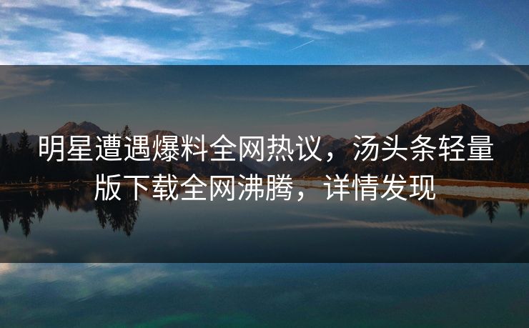 明星遭遇爆料全网热议，汤头条轻量版下载全网沸腾，详情发现