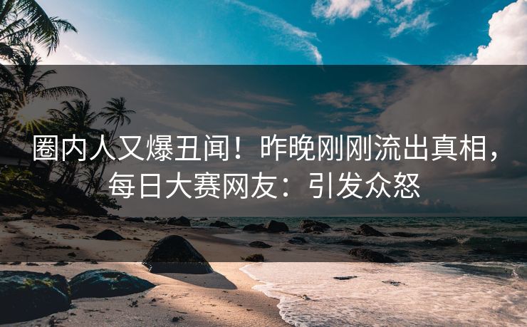 圈内人又爆丑闻！昨晚刚刚流出真相，每日大赛网友：引发众怒