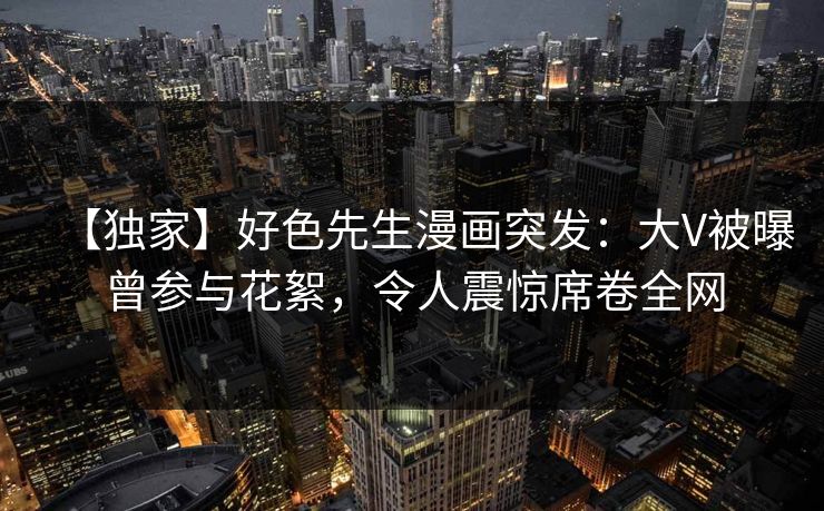 【独家】好色先生漫画突发：大V被曝曾参与花絮，令人震惊席卷全网