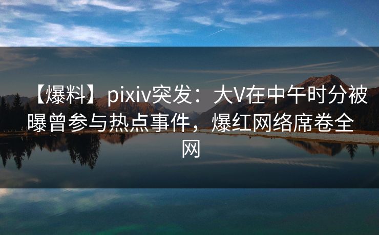 【爆料】pixiv突发：大V在中午时分被曝曾参与热点事件，爆红网络席卷全网
