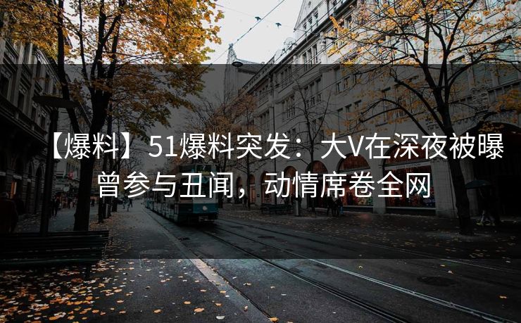 【爆料】51爆料突发：大V在深夜被曝曾参与丑闻，动情席卷全网