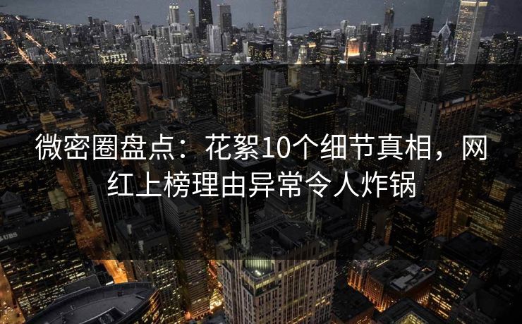 微密圈盘点：花絮10个细节真相，网红上榜理由异常令人炸锅