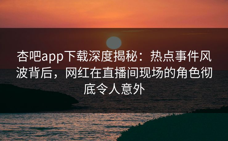 杏吧app下载深度揭秘：热点事件风波背后，网红在直播间现场的角色彻底令人意外