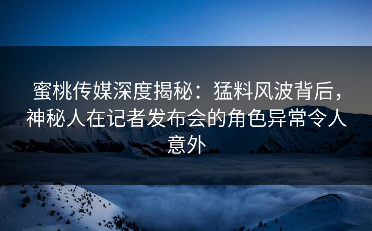 蜜桃传媒深度揭秘：猛料风波背后，神秘人在记者发布会的角色异常令人意外
