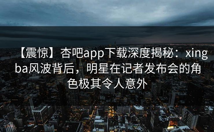 【震惊】杏吧app下载深度揭秘：xingba风波背后，明星在记者发布会的角色极其令人意外