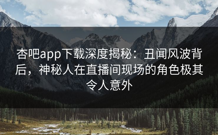 杏吧app下载深度揭秘：丑闻风波背后，神秘人在直播间现场的角色极其令人意外