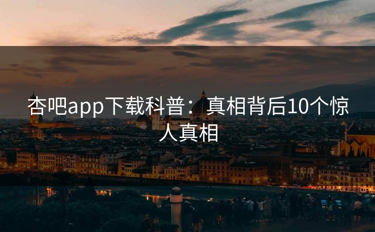 杏吧app下载科普:真相背后10个惊人真相 杏吧app下载科普:真相背后10个惊人真相
