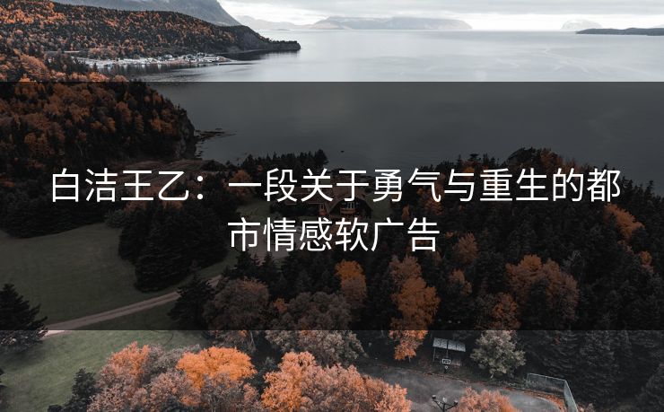 白洁王乙：一段关于勇气与重生的都市情感软广告
